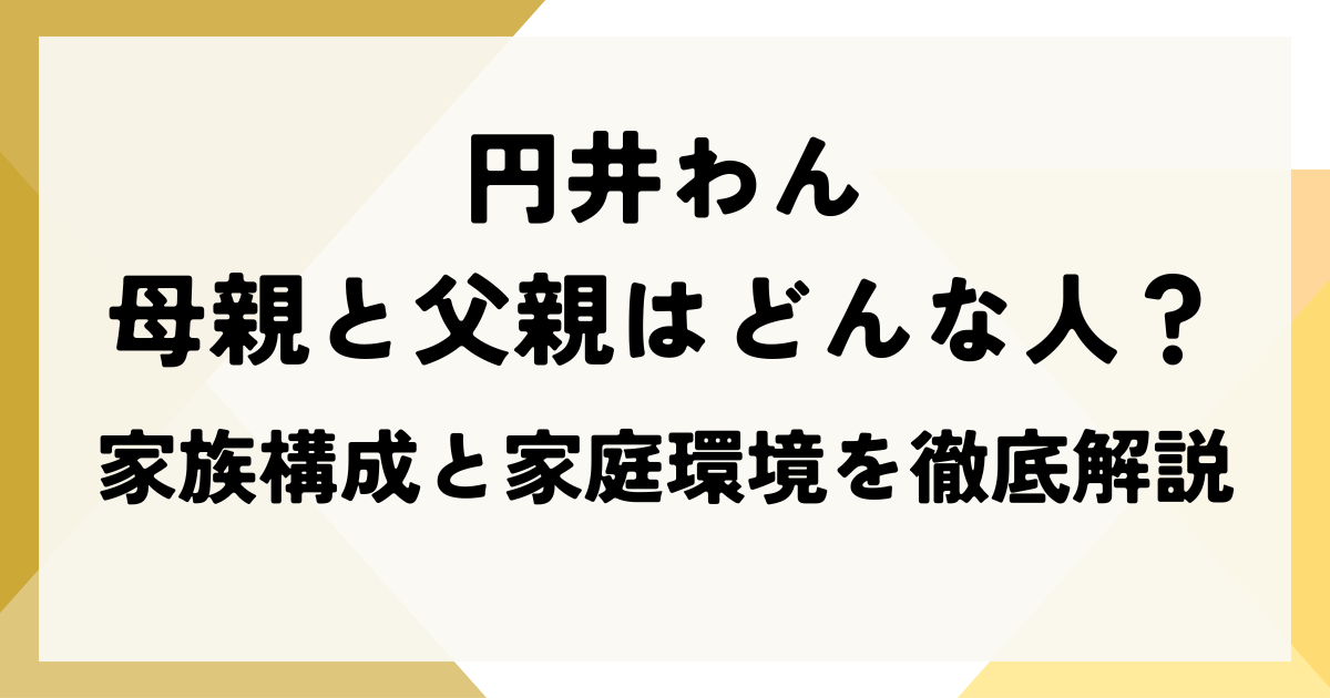 円井わんの母親と父親はどんな人？家族構成と家庭環境を徹底解説